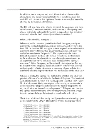 In addition to the purpose and need, identification of reasonable
     alternatives, and the environmental effects of the alternatives, the
     draft EIS will contain a description of the environment that would be
     affected by the various alternatives.

     The EIS will also have a list of who prepared the document and their
     qualifications,35 a table of contents, and an index.36 The agency may
     choose to include technical information in appendices that are either
     circulated with the draft or readily available for review.37

     Final EIS (Number 13 in Figure 1)
     When the public comment period is finished, the agency analyzes
     comments, conducts further analysis as necessary, and prepares the
     final EIS. In the final EIS, the agency must respond to the substantive
     comments received from other government agencies and from you
     and other members of the public.38 The response can be in the
     form of changes in the final EIS, factual corrections, modifications
     to the analyses or the alternatives, new alternatives considered, or
     an explanation of why a comment does not require the agency’s
     response.39 Often the agency will meet with other agencies that may
     be affected by the proposed action in an effort to resolve an issue or
     mitigate project effects. A copy or a summary of your substantive
     comments and the response to them will be included in the final EIS.40

     When it is ready, the agency will publish the final EIS and EPA will
     publish a Notice of Availability in the Federal Register. The Notice of
     Availability marks the start of a waiting period (Number 14 in Figure
     1). A minimum of 30 days must pass before the agency can make a
     decision on their proposed action unless the agency couples the 30
     days with a formal internal appeals process.41 This provides time for
     the agency decisionmaker to consider the purpose and need, weigh
     the alternatives, balance their objectives, and make a decision.

     There is an additional (but rarely used) procedure worth noting: pre-
     decision referrals to CEQ.42 This referral process takes place when
       35
          CEQ NEPA Regulations, 40 C.F.R. § 1502.17.
       36
          CEQ NEPA Regulations, 40 C.F.R. § 1502.10.
       37
          CEQ NEPA Regulations, 40 C.F.R. § 1502.18.
       38
          CEQ NEPA Regulations, 40 C.F.R. § 1503.4.
       39
          CEQ NEPA Regulations, 40 C.F.R. § 1503.4(a).
       40
          CEQ NEPA Regulations, 40 C.F.R. § 1503.4(b).
       41
          CEQ NEPA Regulations, 40 C.F.R. § 1506.10. If the end of the 30 day wait period is less than 90 days
       after the notice of availability of the Draft EIS, was published in the Federal Register, then the decision
       must await the expiration of the 90 days.
       42
          CEQ NEPA Regulations, 40 C.F.R. part 1504.




18                                                      A C itizen ’ s G uide              to the        nePA
 