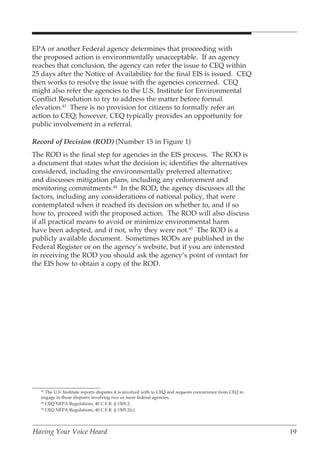 EPA or another Federal agency determines that proceeding with
the proposed action is environmentally unacceptable. If an agency
reaches that conclusion, the agency can refer the issue to CEQ within
25 days after the Notice of Availability for the final EIS is issued. CEQ
then works to resolve the issue with the agencies concerned. CEQ
might also refer the agencies to the U.S. Institute for Environmental
Conflict Resolution to try to address the matter before formal
elevation.43 There is no provision for citizens to formally refer an
action to CEQ; however, CEQ typically provides an opportunity for
public involvement in a referral.

Record of Decision (ROD) (Number 15 in Figure 1)
The ROD is the final step for agencies in the EIS process. The ROD is
a document that states what the decision is; identifies the alternatives
considered, including the environmentally preferred alternative;
and discusses mitigation plans, including any enforcement and
monitoring commitments.44 In the ROD, the agency discusses all the
factors, including any considerations of national policy, that were
contemplated when it reached its decision on whether to, and if so
how to, proceed with the proposed action. The ROD will also discuss
if all practical means to avoid or minimize environmental harm
have been adopted, and if not, why they were not.45 The ROD is a
publicly available document. Sometimes RODs are published in the
Federal Register or on the agency’s website, but if you are interested
in receiving the ROD you should ask the agency’s point of contact for
the EIS how to obtain a copy of the ROD.




   43
      The U.S. Institute reports disputes it is involved with to CEQ and requests concurrence from CEQ to
   engage in those disputes involving two or more federal agencies.
   44
      CEQ NEPA Regulations, 40 C.F.R. § 1505.2.
   45
      CEQ NEPA Regulations, 40 C.F.R. § 1505.2(c).




Having Your Voice Heard                                                                                     19
 