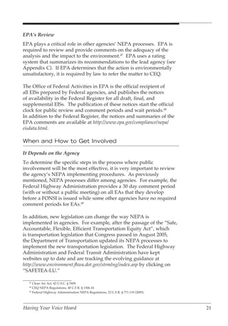 EPA’s Review
EPA plays a critical role in other agencies’ NEPA processes. EPA is
required to review and provide comments on the adequacy of the
analysis and the impact to the environment.47 EPA uses a rating
system that summarizes its recommendations to the lead agency (see
Appendix C). If EPA determines that the action is environmentally
unsatisfactory, it is required by law to refer the matter to CEQ.

The Office of Federal Activities in EPA is the official recipient of
all EISs prepared by Federal agencies, and publishes the notices
of availability in the Federal Register for all draft, final, and
supplemental EISs. The publication of these notices start the official
clock for public review and comment periods and wait periods.48
In addition to the Federal Register, the notices and summaries of the
EPA comments are available at http://www.epa.gov/compliance/nepa/
eisdata.html.

When and How to Get Involved

It Depends on the Agency
To determine the specific steps in the process where public
involvement will be the most effective, it is very important to review
the agency’s NEPA implementing procedures. As previously
mentioned, NEPA processes differ among agencies. For example, the
Federal Highway Administration provides a 30 day comment period
(with or without a public meeting) on all EAs that they develop
before a FONSI is issued while some other agencies have no required
comment periods for EAs.49

In addition, new legislation can change the way NEPA is
implemented in agencies. For example, after the passage of the “Safe,
Accountable, Flexible, Efficient Transportation Equity Act”, which
is transportation legislation that Congress passed in August 2005,
the Department of Transportation updated its NEPA processes to
implement the new transportation legislation. The Federal Highway
Administration and Federal Transit Administration have kept
websites up to date and are tracking the evolving guidance at
http://www.environment.fhwa.dot.gov/strmlng/index.asp by clicking on
“SAFETEA-LU.”

   47
      Clean Air Act, 42 U.S.C. § 7609.
   48
      CEQ NEPA Regulations, 40 C.F.R. § 1506.10.
   49
      Federal Highway Administration NEPA Regulations, 23 C.F.R. § 771.119 (2005).




Having Your Voice Heard                                                              21
 