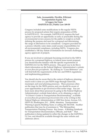 Safe, Accountable, Flexible, Efficient
                        Transportation Equity Act:
                            A Legacy for Users
                    (SAFETEA-LU), Public Law 109-59

     Congress included some modifications to the regular NEPA
     process for proposed actions that require preparation of EISs
     in SAFETEA-LU. For example, SAFETEA-LU requires the lead
     agency to provide an opportunity as early as practicable during the
     environmental review process for the public to weigh in on both
     defining the purpose and need for a proposal and determining
     the range of alternatives to be considered. Congress provided for
     a process whereby some states could assume responsibilities for
     all environmental compliance, including NEPA. Congress also
     established a 180 day statute of limitations for lawsuits challenging
     agency approvals of projects.

     If you are involved or anticipate becoming involved in the NEPA
     process for a proposed highway or federal mass transit proposal,
     you should become familiar with the specific requirements of
     SAFETEA-LU for the NEPA process. One good way to do this is
     check information on the Federal Highway Administration’s website
     at www.fhwa.dot.gov/safetealu. By clicking on “Cross Reference” you
     will find both the requirements of the law and FHWA regulations
     and implementing guidance.

     You should also be aware that in the context of highway planning,
     much work is done at a pre-NEPA stage through statewide,
     municipal, and rural planning processes. These processes often
     set the stage for the NEPA process and you should be aware of
     your opportunities to get involved at that earlier stage. You can
     learn more about these processes by going to the Federal Highway
     Administration’s website listed above, or by obtaining a copy of
     “A Citizen’s Guide to Transportation Decisionmaking”, available
     at www.fhwa.dot.gov/planning/citizen/index.htm or by writing to the
     Federal Highway Administration at 1200 New Jersey Avenue, S.E.,
     HEPP-20, Washington, D.C. 20590, Attention: Transportation
     Planning Capacity Building Team; or calling 202 366-0106. Another
     publication that may be of assistance is “The Metropolitan
     Transportation Planning Process: Key Issues. A Briefing Notebook
     for Transportation Decisionmakers, Officials, and Staff.” That
     publication is being updated to reflect the changes in the SAFETEA-
     LU law, and should be available through the same website and
     addresses above.




22                                   A C itizen ’ s G uide   to the   nePA
 