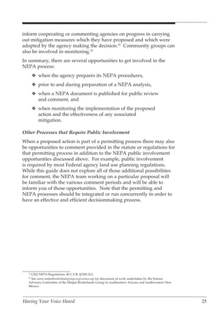 inform cooperating or commenting agencies on progress in carrying
out mitigation measures which they have proposed and which were
adopted by the agency making the decision.52 Community groups can
also be involved in monitoring.53
In summary, there are several opportunities to get involved in the
NEPA process:
       v when the agency prepares its NEPA procedures,
       v prior to and during preparation of a NEPA analysis,
       v when a NEPA document is published for public review
         and comment, and
       v when monitoring the implementation of the proposed
         action and the effectiveness of any associated
         mitigation.

Other Processes that Require Public Involvement
When a proposed action is part of a permitting process there may also
be opportunities to comment provided in the statute or regulations for
that permitting process in addition to the NEPA public involvement
opportunities discussed above. For example, public involvement
is required by most Federal agency land use planning regulations.
While this guide does not explore all of those additional possibilities
for comment, the NEPA team working on a particular proposal will
be familiar with the various comment periods and will be able to
inform you of those opportunities. Note that the permitting and
NEPA processes should be integrated or run concurrently in order to
have an effective and efficient decisionmaking process.




   CEQ NEPA Regulations, 40 C.F.R. §1505.3(c).
  52

   See www.malpaiborderlandsgroup.org/science.asp for discussion of work undertaken by the Science
  53

  Advisory Committee of the Malpai Borderlands Group in southeastern Arizona and southwestern New
  Mexico.




Having Your Voice Heard                                                                              25
 