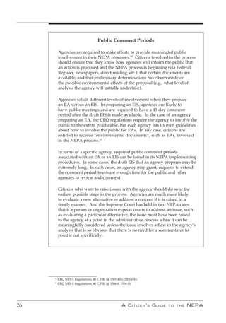 Public Comment Periods

          Agencies are required to make efforts to provide meaningful public
          involvement in their NEPA processes.54 Citizens involved in the process
          should ensure that they know how agencies will inform the public that
          an action is proposed and the NEPA process is beginning (via Federal
          Register, newspapers, direct mailing, etc.); that certain documents are
          available; and that preliminary determinations have been made on
          the possible environmental effects of the proposal (e.g., what level of
          analysis the agency will initially undertake).

          Agencies solicit different levels of involvement when they prepare
          an EA versus an EIS. In preparing an EIS, agencies are likely to
          have public meetings and are required to have a 45 day comment
          period after the draft EIS is made available. In the case of an agency
          preparing an EA, the CEQ regulations require the agency to involve the
          public to the extent practicable, but each agency has its own guidelines
          about how to involve the public for EAs. In any case, citizens are
          entitled to receive “environmental documents”, such as EAs, involved
          in the NEPA process.55

          In terms of a specific agency, required public comment periods
          associated with an EA or an EIS can be found in its NEPA implementing
          procedures. In some cases, the draft EIS that an agency prepares may be
          extremely long. In such cases, an agency may grant, requests to extend
          the comment period to ensure enough time for the public and other
          agencies to review and comment.

          Citizens who want to raise issues with the agency should do so at the
          earliest possible stage in the process. Agencies are much more likely
          to evaluate a new alternative or address a concern if it is raised in a
          timely manner. And the Supreme Court has held in two NEPA cases
          that if a person or organization expects courts to address an issue, such
          as evaluating a particular alternative, the issue must have been raised
          to the agency at a point in the administrative process when it can be
          meaningfully considered unless the issue involves a flaw in the agency’s
          analysis that is so obvious that there is no need for a commentator to
          point it out specifically.




     54
          CEQ NEPA Regulations, 40 C.F.R. §§ 1501.4(b), 1506.6(b).
     55
          CEQ NEPA Regulations, 40 C.F.R. §§ 1506.6, 1508.10.




26                                                    A C itizen ’ s G uide   to the   nePA
 