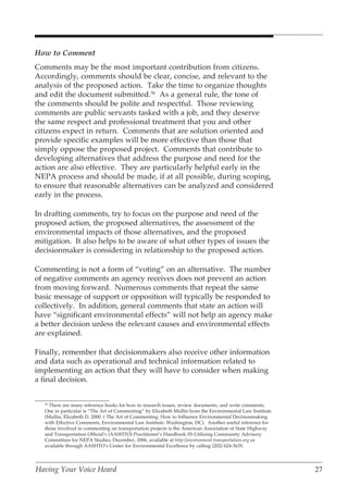 How to Comment
Comments may be the most important contribution from citizens.
Accordingly, comments should be clear, concise, and relevant to the
analysis of the proposed action. Take the time to organize thoughts
and edit the document submitted.56 As a general rule, the tone of
the comments should be polite and respectful. Those reviewing
comments are public servants tasked with a job, and they deserve
the same respect and professional treatment that you and other
citizens expect in return. Comments that are solution oriented and
provide specific examples will be more effective than those that
simply oppose the proposed project. Comments that contribute to
developing alternatives that address the purpose and need for the
action are also effective. They are particularly helpful early in the
NEPA process and should be made, if at all possible, during scoping,
to ensure that reasonable alternatives can be analyzed and considered
early in the process.

In drafting comments, try to focus on the purpose and need of the
proposed action, the proposed alternatives, the assessment of the
environmental impacts of those alternatives, and the proposed
mitigation. It also helps to be aware of what other types of issues the
decisionmaker is considering in relationship to the proposed action.

Commenting is not a form of “voting” on an alternative. The number
of negative comments an agency receives does not prevent an action
from moving forward. Numerous comments that repeat the same
basic message of support or opposition will typically be responded to
collectively. In addition, general comments that state an action will
have “significant environmental effects” will not help an agency make
a better decision unless the relevant causes and environmental effects
are explained.

Finally, remember that decisionmakers also receive other information
and data such as operational and technical information related to
implementing an action that they will have to consider when making
a final decision.


   56
     There are many reference books for how to research issues, review documents, and write comments.
   One in particular is “The Art of Commenting” by Elizabeth Mullin from the Environmental Law Institute
   (Mullin, Elizabeth D. 2000. t The Art of Commenting: How to Influence Environmental Decisionmaking
   with Effective Comments, Environmental Law Institute. Washington, DC). Another useful reference for
   those involved in commenting on transportation projects is the American Association of State Highway
   and Transportation Official’s (AASHTO) Practitioner’s Handbook 05-Utilizing Community Advisory
   Committees for NEPA Studies, December, 2006, available at http://environment.transportation.org or
   available through AASHTO’s Center for Environmental Excellence by calling (202) 624-3635.




Having Your Voice Heard                                                                                    27
 