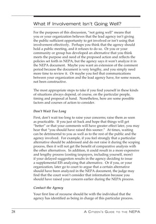 What If Involvement Isn’t Going Well?
     For the purposes of this discussion, “not going well” means that
     you or your organization believes that the lead agency isn’t giving
     the public sufficient opportunity to get involved or isn’t using that
     involvement effectively. Perhaps you think that the agency should
     hold a public meeting, and it refuses to do so. Or you or your
     community or group has developed an alternative that you think
     meets the purpose and need of the proposed action and reflects the
     policies set forth in NEPA, but the agency says it won’t analyze it in
     the NEPA document. Maybe you want an extension of the comment
     period because the document is very lengthy, and you simply need
     more time to review it. Or maybe you feel that communications
     between your organization and the lead agency have, for some reason,
     not been constructive.

     The most appropriate steps to take if you find yourself in these kinds
     of situations always depend, of course, on the particular people,
     timing and proposal at hand. Nonetheless, here are some possible
     factors and courses of action to consider.

     Don’t Wait Too Long
     First, don’t wait too long to raise your concerns; raise them as soon
     as practicable. If you just sit back and hope that things will get
     “better” or that your comments will have greater effect later, you may
     hear that “you should have raised this sooner.” At times, waiting
     can be detrimental to you as well as to the rest of the public and the
     agency involved. For example, if you feel strongly that a particular
     alternative should be addressed and do not raise it during the scoping
     process, then it will not get the benefit of comparative analysis with
     the other alternatives. In addition, it could result in a more expensive
     and lengthy process (costing taxpayers, including yourself, more)
     if your delayed suggestion results in the agency deciding to issue
     a supplemental EIS analyzing that alternative. Or if you, or your
     organization, later go to court to argue that a certain alternative
     should have been analyzed in the NEPA document, the judge may
     find that the court won’t consider that information because you
     should have raised your concern earlier during the NEPA process.

     Contact the Agency
     Your first line of recourse should be with the individual that the
     agency has identified as being in charge of this particular process.


28                                     A C itizen ’ s G uide   to the   nePA
 
