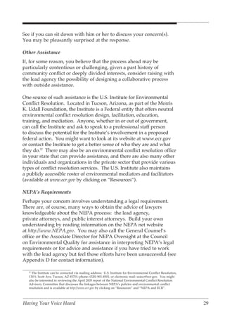 See if you can sit down with him or her to discuss your concern(s).
You may be pleasantly surprised at the response.

Other Assistance
If, for some reason, you believe that the process ahead may be
particularly contentious or challenging, given a past history of
community conflict or deeply divided interests, consider raising with
the lead agency the possibility of designing a collaborative process
with outside assistance.

One source of such assistance is the U.S. Institute for Environmental
Conflict Resolution. Located in Tucson, Arizona, as part of the Morris
K. Udall Foundation, the Institute is a Federal entity that offers neutral
environmental conflict resolution design, facilitation, education,
training, and mediation. Anyone, whether in or out of government,
can call the Institute and ask to speak to a professional staff person
to discuss the potential for the Institute’s involvement in a proposed
federal action. You might want to look at its website at www.ecr.gov
or contact the Institute to get a better sense of who they are and what
they do.57 There may also be an environmental conflict resolution office
in your state that can provide assistance, and there are also many other
individuals and organizations in the private sector that provide various
types of conflict resolution services. The U.S. Institute also maintains
a publicly accessible roster of environmental mediators and facilitators
(available at www.ecr.gov by clicking on “Resources”).

NEPA’s Requirements
Perhaps your concern involves understanding a legal requirement.
There are, of course, many ways to obtain the advice of lawyers
knowledgeable about the NEPA process: the lead agency,
private attorneys, and public interest attorneys. Build your own
understanding by reading information on the NEPA net website
at http://www.NEPA.gov. You may also call the General Counsel’s
office or the Associate Director for NEPA Oversight at the Council
on Environmental Quality for assistance in interpreting NEPA’s legal
requirements or for advice and assistance if you have tried to work
with the lead agency but feel those efforts have been unsuccessful (see
Appendix D for contact information).

   57
     The Institute can be contacted via mailing address: U.S. Institute for Environmental Conflict Resolution,
   130 S. Scott Ave. Tucson, AZ 85701; phone: (520) 901-8501; or electronic mail: usiecr@ecr.gov. You might
   also be interested in reviewing the April 2005 report of the National Environmental Conflict Resolution
   Advisory Committee that discusses the linkages between NEPA’s policies and environmental conflict
   resolution and is available at http://www.ecr.gov by clicking on “Resources” and “NEPA and ECR”.




Having Your Voice Heard                                                                                          29
 