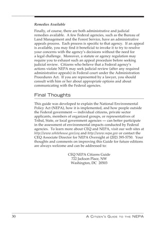 Remedies Available
     Finally, of course, there are both administrative and judicial
     remedies available. A few Federal agencies, such as the Bureau of
     Land Management and the Forest Service, have an administrative
     appeals process. Each process is specific to that agency. If an appeal
     is available, you may find it beneficial to invoke it to try to resolve
     your concerns with the agency’s decisions without the need for
     a legal challenge. Moreover, a statute or agency regulation may
     require you to exhaust such an appeal procedure before seeking
     judicial review. Citizens who believe that a Federal agency’s
     actions violate NEPA may seek judicial review (after any required
     administrative appeals) in Federal court under the Administration
     Procedures Act. If you are represented by a lawyer, you should
     consult with him or her about appropriate options and about
     communicating with the Federal agencies.

     Final Thoughts
     This guide was developed to explain the National Environmental
     Policy Act (NEPA), how it is implemented, and how people outside
     the Federal government — individual citizens, private sector
     applicants, members of organized groups, or representatives of
     Tribal, State, or local government agencies — can better participate
     in the assessment of environmental impacts conducted by Federal
     agencies. To learn more about CEQ and NEPA, visit our web sites at
     http://www.whitehouse.gov/ceq and http://www.nepa.gov or contact the
     CEQ Associate Director for NEPA Oversight at (202) 395-5750. Your
     thoughts and comments on improving this Guide for future editions
     are always welcome and can be addressed to:

                          CEQ NEPA Citizens Guide
                           722 Jackson Place, NW
                           Washington, DC 20503




30                                    A C itizen ’ s G uide   to the   nePA
 