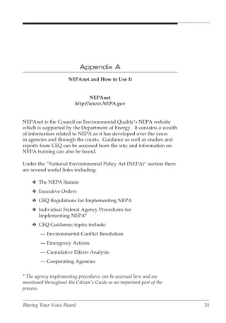 Appendix A
                      NEPAnet and How to Use It


                                NEPAnet
                         http://www.NEPA.gov


NEPAnet is the Council on Environmental Quality’s NEPA website
which is supported by the Department of Energy. It contains a wealth
of information related to NEPA as it has developed over the years
in agencies and through the courts. Guidance as well as studies and
reports from CEQ can be accessed from the site; and information on
NEPA training can also be found.

Under the “National Environmental Policy Act (NEPA)” section there
are several useful links including:

    v The NEPA Statute
    v Executive Orders
    v CEQ Regulations for Implementing NEPA
    v Individual Federal Agency Procedures for
      Implementing NEPA*
    v CEQ Guidance; topics include:
        — Environmental Conflict Resolution
        — Emergency Actions
        — Cumulative Effects Analysis
        — Cooperating Agencies


* The agency implementing procedures can be accessed here and are
mentioned throughout the Citizen’s Guide as an important part of the
process.


Having Your Voice Heard                                                31
 