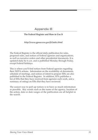 Appendix B
               The Federal Register and How to Use It


               http://www.gpoaccess.gov/fr/index.html




The Federal Register is the official daily publication for rules,
proposed rules, and notices of Federal agencies and organizations,
as well as executive orders and other presidential documents. It is
updated daily by 6 a.m. and is published Monday through Friday,
except Federal holidays.

This is where you’ll find notices from Federal agencies regarding
their NEPA actions. Information on the availability of documents,
schedule of meetings, and notices of intent to prepare EISs are also
published in the Federal Register. In addition, EPA publishes a
list of EISs that they have received from agencies each week, and a
summary of ratings on EISs that they have reviewed.

The easiest way to pull up notices is to have as much information
as possible. Key words such as the name of the agency, location of
the action, date or date ranges of the publication are all helpful in
the search.




Having Your Voice Heard                                                 33
 