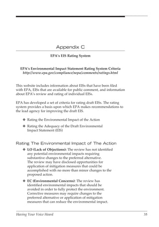 Appendix C
                      EPA’s EIS Rating System


  EPA’s Environmental Impact Statement Rating System Criteria
   http://www.epa.gov/compliance/nepa/comments/ratings.html


This website includes information about EISs that have been filed
with EPA, EISs that are available for public comment, and information
about EPA’s review and rating of individual EISs.

EPA has developed a set of criteria for rating draft EISs. The rating
system provides a basis upon which EPA makes recommendations to
the lead agency for improving the draft EIS.

    v Rating the Environmental Impact of the Action
    v Rating the Adequacy of the Draft Environmental
      Impact Statement (EIS)


Rating The Environmental Impact of The Action
    v LO (Lack of Objections): The review has not identified
      any potential environmental impacts requiring
      substantive changes to the preferred alternative.
      The review may have disclosed opportunities for
      application of mitigation measures that could be
      accomplished with no more than minor changes to the
      proposed action.
    v EC (Environmental Concerns): The review has
      identified environmental impacts that should be
      avoided in order to fully protect the environment.
      Corrective measures may require changes to the
      preferred alternative or application of mitigation
      measures that can reduce the environmental impact.


Having Your Voice Heard                                                 35
 