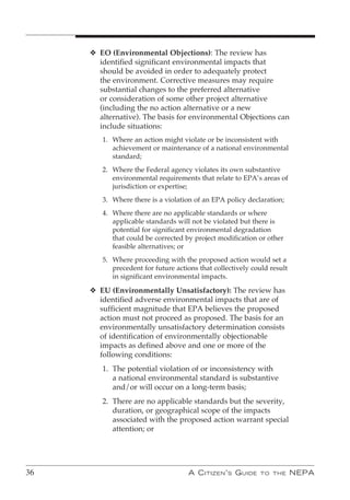 v EO (Environmental Objections): The review has
       identified significant environmental impacts that
       should be avoided in order to adequately protect
       the environment. Corrective measures may require
       substantial changes to the preferred alternative
       or consideration of some other project alternative
       (including the no action alternative or a new
       alternative). The basis for environmental Objections can
       include situations:
        1. Where an action might violate or be inconsistent with
           achievement or maintenance of a national environmental
           standard;
        2. Where the Federal agency violates its own substantive
           environmental requirements that relate to EPA’s areas of
           jurisdiction or expertise;
        3. Where there is a violation of an EPA policy declaration;
        4. Where there are no applicable standards or where
           applicable standards will not be violated but there is
           potential for significant environmental degradation
           that could be corrected by project modification or other
           feasible alternatives; or
        5. Where proceeding with the proposed action would set a
           precedent for future actions that collectively could result
           in significant environmental impacts.

     v EU (Environmentally Unsatisfactory): The review has
       identified adverse environmental impacts that are of
       sufficient magnitude that EPA believes the proposed
       action must not proceed as proposed. The basis for an
       environmentally unsatisfactory determination consists
       of identification of environmentally objectionable
       impacts as defined above and one or more of the
       following conditions:
        1. The potential violation of or inconsistency with
           a national environmental standard is substantive
           and/or will occur on a long-term basis;
        2. There are no applicable standards but the severity,
           duration, or geographical scope of the impacts
           associated with the proposed action warrant special
           attention; or




36                                  A C itizen ’ s G uide   to the       nePA
 