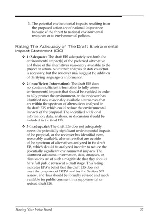 3. The potential environmental impacts resulting from
          the proposed action are of national importance
          because of the threat to national environmental
          resources or to environmental policies.


Rating The Adequacy of The Draft Environmental
Impact Statement (EIS)
    v 1 (Adequate): The draft EIS adequately sets forth the
      environmental impact(s) of the preferred alternative
      and those of the alternatives reasonably available to the
      project or action. No further analysis or data collection
      is necessary, but the reviewer may suggest the addition
      of clarifying language or information.
    v 2 (Insufficient Information): The draft EIS does
      not contain sufficient information to fully assess
      environmental impacts that should be avoided in order
      to fully protect the environment, or the reviewer has
      identified new reasonably available alternatives that
      are within the spectrum of alternatives analyzed in
      the draft EIS, which could reduce the environmental
      impacts of the proposal. The identified additional
      information, data, analyses, or discussion should be
      included in the final EIS.
    v 3 (Inadequate): The draft EIS does not adequately
      assess the potentially significant environmental impacts
      of the proposal, or the reviewer has identified new,
      reasonably available, alternatives that are outside
      of the spectrum of alternatives analyzed in the draft
      EIS, which should be analyzed in order to reduce the
      potentially significant environmental impacts. The
      identified additional information, data, analyses, or
      discussions are of such a magnitude that they should
      have full public review at a draft stage. This rating
      indicates EPA’s belief that the draft EIS does not
      meet the purposes of NEPA and/or the Section 309
      review, and thus should be formally revised and made
      available for public comment in a supplemental or
      revised draft EIS.




Having Your Voice Heard                                           37
 