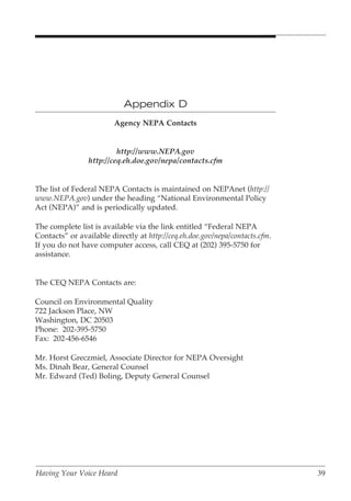 Appendix D
                         Agency NEPA Contacts


                         http://www.NEPA.gov
                http://ceq.eh.doe.gov/nepa/contacts.cfm


The list of Federal NEPA Contacts is maintained on NEPAnet (http://
www.NEPA.gov) under the heading “National Environmental Policy
Act (NEPA)” and is periodically updated.

The complete list is available via the link entitled “Federal NEPA
Contacts” or available directly at http://ceq.eh.doe.gov/nepa/contacts.cfm.
If you do not have computer access, call CEQ at (202) 395-5750 for
assistance.


The CEQ NEPA Contacts are:

Council on Environmental Quality
722 Jackson Place, NW
Washington, DC 20503
Phone: 202-395-5750
Fax: 202-456-6546

Mr. Horst Greczmiel, Associate Director for NEPA Oversight
Ms. Dinah Bear, General Counsel
Mr. Edward (Ted) Boling, Deputy General Counsel




Having Your Voice Heard                                                       39
 