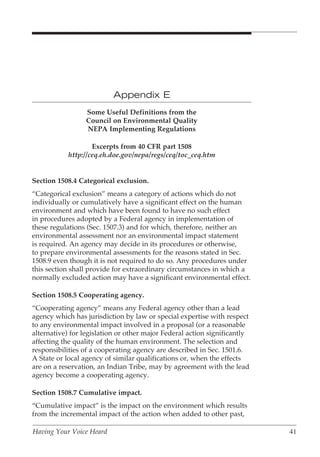 Appendix E
                 Some Useful Definitions from the
                 Council on Environmental Quality
                 NEPA Implementing Regulations

                    Excerpts from 40 CFR part 1508
            http://ceq.eh.doe.gov/nepa/regs/ceq/toc_ceq.htm


Section 1508.4 Categorical exclusion.
“Categorical exclusion” means a category of actions which do not
individually or cumulatively have a significant effect on the human
environment and which have been found to have no such effect
in procedures adopted by a Federal agency in implementation of
these regulations (Sec. 1507.3) and for which, therefore, neither an
environmental assessment nor an environmental impact statement
is required. An agency may decide in its procedures or otherwise,
to prepare environmental assessments for the reasons stated in Sec.
1508.9 even though it is not required to do so. Any procedures under
this section shall provide for extraordinary circumstances in which a
normally excluded action may have a significant environmental effect.

Section 1508.5 Cooperating agency.
“Cooperating agency” means any Federal agency other than a lead
agency which has jurisdiction by law or special expertise with respect
to any environmental impact involved in a proposal (or a reasonable
alternative) for legislation or other major Federal action significantly
affecting the quality of the human environment. The selection and
responsibilities of a cooperating agency are described in Sec. 1501.6.
A State or local agency of similar qualifications or, when the effects
are on a reservation, an Indian Tribe, may by agreement with the lead
agency become a cooperating agency.

Section 1508.7 Cumulative impact.
“Cumulative impact” is the impact on the environment which results
from the incremental impact of the action when added to other past,

Having Your Voice Heard                                                    41
 