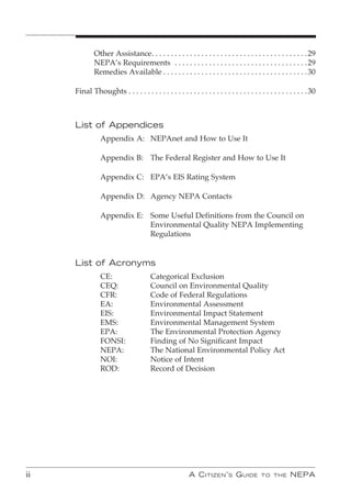 Other Assistance . . . . . . . . . . . . . . . . . . . . . . . . . . . . . . . . . . . . . . . . . 29
             NEPA’s Requirements . . . . . . . . . . . . . . . . . . . . . . . . . . . . . . . . . . . 29
             Remedies Available . . . . . . . . . . . . . . . . . . . . . . . . . . . . . . . . . . . . . . 30

     Final Thoughts . . . . . . . . . . . . . . . . . . . . . . . . . . . . . . . . . . . . . . . . . . . . . . . 30



     List of Appendices
                Appendix A: NEPAnet and How to Use It

                Appendix B: The Federal Register and How to Use It

                Appendix C: EPA’s EIS Rating System

                Appendix D: Agency NEPA Contacts

                Appendix E: Some Useful Definitions from the Council on
                            Environmental Quality NEPA Implementing
                            Regulations


     List of Acronyms
                CE:                    Categorical Exclusion
                CEQ:                   Council on Environmental Quality
                CFR:                   Code of Federal Regulations
                EA:                    Environmental Assessment
                EIS:                   Environmental Impact Statement
                EMS:                   Environmental Management System
                EPA:                   The Environmental Protection Agency
                FONSI:                 Finding of No Significant Impact
                NEPA:                  The National Environmental Policy Act
                NOI:                   Notice of Intent
                ROD:                   Record of Decision




ii                                                       A C itizen ’ s G uide            to the        nePA
 