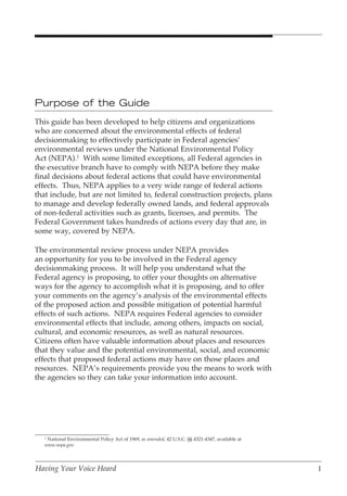 Purpose of the Guide
This guide has been developed to help citizens and organizations
who are concerned about the environmental effects of federal
decisionmaking to effectively participate in Federal agencies’
environmental reviews under the National Environmental Policy
Act (NEPA).1 With some limited exceptions, all Federal agencies in
the executive branch have to comply with NEPA before they make
final decisions about federal actions that could have environmental
effects. Thus, NEPA applies to a very wide range of federal actions
that include, but are not limited to, federal construction projects, plans
to manage and develop federally owned lands, and federal approvals
of non-federal activities such as grants, licenses, and permits. The
Federal Government takes hundreds of actions every day that are, in
some way, covered by NEPA.

The environmental review process under NEPA provides
an opportunity for you to be involved in the Federal agency
decisionmaking process. It will help you understand what the
Federal agency is proposing, to offer your thoughts on alternative
ways for the agency to accomplish what it is proposing, and to offer
your comments on the agency’s analysis of the environmental effects
of the proposed action and possible mitigation of potential harmful
effects of such actions. NEPA requires Federal agencies to consider
environmental effects that include, among others, impacts on social,
cultural, and economic resources, as well as natural resources.
Citizens often have valuable information about places and resources
that they value and the potential environmental, social, and economic
effects that proposed federal actions may have on those places and
resources. NEPA’s requirements provide you the means to work with
the agencies so they can take your information into account.




   1
    National Environmental Policy Act of 1969, as amended, 42 U.S.C. §§ 4321-4347, available at
   www.nepa.gov.




Having Your Voice Heard                                                                           1
 