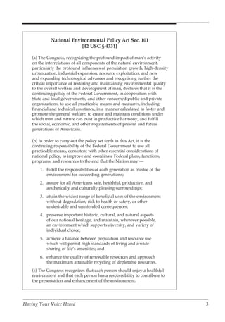 National Environmental Policy Act Sec. 101
                           [42 USC § 4331]

    (a) The Congress, recognizing the profound impact of man’s activity
    on the interrelations of all components of the natural environment,
    particularly the profound influences of population growth, high-density
    urbanization, industrial expansion, resource exploitation, and new
    and expanding technological advances and recognizing further the
    critical importance of restoring and maintaining environmental quality
    to the overall welfare and development of man, declares that it is the
    continuing policy of the Federal Government, in cooperation with
    State and local governments, and other concerned public and private
    organizations, to use all practicable means and measures, including
    financial and technical assistance, in a manner calculated to foster and
    promote the general welfare, to create and maintain conditions under
    which man and nature can exist in productive harmony, and fulfill
    the social, economic, and other requirements of present and future
    generations of Americans.

    (b) In order to carry out the policy set forth in this Act, it is the
    continuing responsibility of the Federal Government to use all
    practicable means, consistent with other essential considerations of
    national policy, to improve and coordinate Federal plans, functions,
    programs, and resources to the end that the Nation may —
        1. fulfill the responsibilities of each generation as trustee of the
           environment for succeeding generations;
        2. assure for all Americans safe, healthful, productive, and
           aesthetically and culturally pleasing surroundings;
        3. attain the widest range of beneficial uses of the environment
           without degradation, risk to health or safety, or other
           undesirable and unintended consequences;
        4. preserve important historic, cultural, and natural aspects
           of our national heritage, and maintain, wherever possible,
           an environment which supports diversity, and variety of
           individual choice;
        5. achieve a balance between population and resource use
           which will permit high standards of living and a wide
           sharing of life’s amenities; and
        6. enhance the quality of renewable resources and approach
           the maximum attainable recycling of depletable resources.
    (c) The Congress recognizes that each person should enjoy a healthful
    environment and that each person has a responsibility to contribute to
    the preservation and enhancement of the environment.




Having Your Voice Heard                                                        3
 