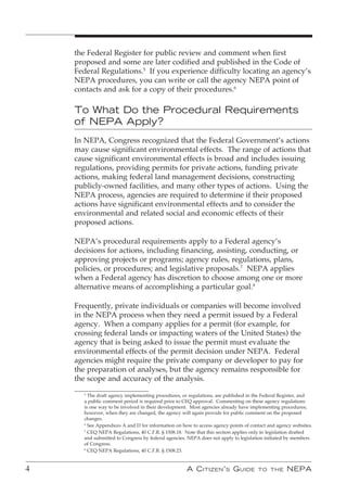 the Federal Register for public review and comment when first
    proposed and some are later codified and published in the Code of
    Federal Regulations.5 If you experience difficulty locating an agency’s
    NEPA procedures, you can write or call the agency NEPA point of
    contacts and ask for a copy of their procedures.6

    To What Do the Procedural Requirements
    of NEPA Apply?
    In NEPA, Congress recognized that the Federal Government’s actions
    may cause significant environmental effects. The range of actions that
    cause significant environmental effects is broad and includes issuing
    regulations, providing permits for private actions, funding private
    actions, making federal land management decisions, constructing
    publicly-owned facilities, and many other types of actions. Using the
    NEPA process, agencies are required to determine if their proposed
    actions have significant environmental effects and to consider the
    environmental and related social and economic effects of their
    proposed actions.

    NEPA’s procedural requirements apply to a Federal agency’s
    decisions for actions, including financing, assisting, conducting, or
    approving projects or programs; agency rules, regulations, plans,
    policies, or procedures; and legislative proposals.7 NEPA applies
    when a Federal agency has discretion to choose among one or more
    alternative means of accomplishing a particular goal.8

    Frequently, private individuals or companies will become involved
    in the NEPA process when they need a permit issued by a Federal
    agency. When a company applies for a permit (for example, for
    crossing federal lands or impacting waters of the United States) the
    agency that is being asked to issue the permit must evaluate the
    environmental effects of the permit decision under NEPA. Federal
    agencies might require the private company or developer to pay for
    the preparation of analyses, but the agency remains responsible for
    the scope and accuracy of the analysis.
      5
        The draft agency implementing procedures, or regulations, are published in the Federal Register, and
      a public comment period is required prior to CEQ approval. Commenting on these agency regulations
      is one way to be involved in their development. Most agencies already have implementing procedures;
      however, when they are changed, the agency will again provide for public comment on the proposed
      changes.
      6
        See Appendices A and D for information on how to access agency points of contact and agency websites.
      7
        CEQ NEPA Regulations, 40 C.F.R. § 1508.18. Note that this section applies only to legislation drafted
      and submitted to Congress by federal agencies. NEPA does not apply to legislation initiated by members
      of Congress.
      8
        CEQ NEPA Regulations, 40 C.F.R. § 1508.23.


4                                                   A C itizen ’ s G uide           to the       nePA
 