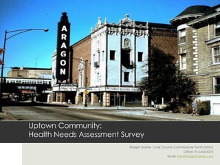 Uptown Community:
Health Needs Assessment Survey
                          Bridget Gainer, Cook County Commissioner Tenth District
                                                             Office: 312-603-4210
                                                  Email: Info@BridgetGainer.com
 