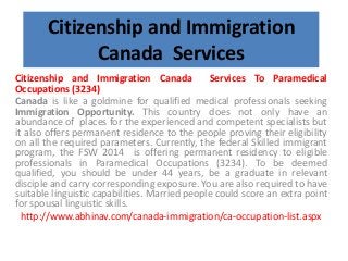 Citizenship and Immigration
Canada Services
Citizenship and Immigration Canada Services To Paramedical
Occupations (3234)
Canada is like a goldmine for qualified medical professionals seeking
Immigration Opportunity. This country does not only have an
abundance of places for the experienced and competent specialists but
it also offers permanent residence to the people proving their eligibility
on all the required parameters. Currently, the federal Skilled immigrant
program, the FSW 2014 is offering permanent residency to eligible
professionals in Paramedical Occupations (3234). To be deemed
qualified, you should be under 44 years, be a graduate in relevant
disciple and carry corresponding exposure. You are also required to have
suitable linguistic capabilities. Married people could score an extra point
for spousal linguistic skills.
http://www.abhinav.com/canada-immigration/ca-occupation-list.aspx
 