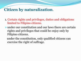 Jus Solior Jusloci- place birth serves as the basis for acquiring citizenship under this rule. A person becomes a citizen of the state where he is born irrespective of the parents.  This principle prevails in the United State.Citizenship at the time of the adoption of the Constitution.The citizens referred to are those considered Filipino citizens under the 1973 Constitution at the time of the affectivity of the new Constitution on February 2, 1987 by virtue of proclamation No. 58 of the president.The purpose of section 1 is to protect the status of those who were already citizens at the time the new Constitution took effect.A Filipino citizen under the 1973 Constitution who has lost his citizenship at the time of the time of the ratification of the new Constitution is not a citizen of the Philippines.  