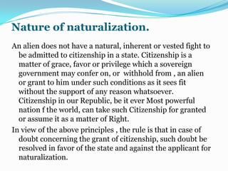2. Constitution nationalistic in character.3. Care in granting or denying privilege of naturalization essential.if the privilege of naturalization would be granted on easy terms to foreigner not seriously intent on acquiring Filipino citizenship but not only desirous of improving his economic condition, then it is likely that the nationalistic provisions of the Constitution would be reduced to a barren form or words.4. Ideals policy on naturalization.the policy on naturalization should be guided by our own national interest.Perhaps the ideal is that only those who have come to love the country, who have integrated themselves into the citizenry and who can contribute to the develop of the nation should be conferred citizenship by naturalization.