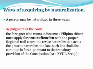 Meaning of naturalizationNaturalization is the act of formally adopting a foreigner into the political body of the state and clothing him with the rights and privilege of citizenship. It implies the renunciation of a former nationality and the fact of entrance to a similar relation towards a new body politic. 