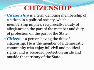 CITIZENSHIPCitizenship is a term denoting membership of a citizen in a political society, which membership implies, reciprocally, a duty of allegiance on the part of the member and duty of protection on the part of the State.
