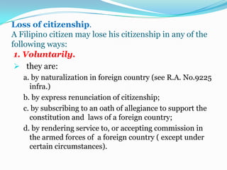 Reacquisition of lost Philippine citizenship.Citizenship may be reacquired:1. by naturalization provide the applicant possesses none of the disqualifications provided in the naturalization law.2. by repatriation of deserters of the Philippines armed forces and women who lost their citizenship by reason of marriage to an alien, after the termination of their marital status: and3. by direct act of the congress of the Philippines.Repatriationis affected by merely taking the necessary oath of allegiance to the Republic of the Philippines and registering the same in the proper civil registry.