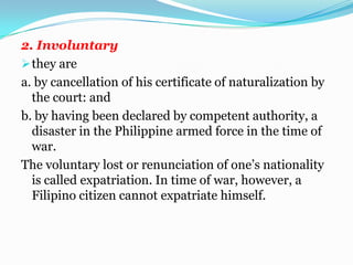 Effect of marriage of citizens to an alien.Under the section 4, a citizen of the Philippines who marries an aliens does not lost his/her Philippine citizenship even if by the law s of his/her wife’s/ husband’s country, he/she acquires her/his nationality.	The exception is where “by their act or omission they are deemed under the law, to have renounced their citizenship,” such as (under an existing law) subscribing to an oath of allegiance to support the constitution and the laws of a foreign country. A Filipino Woman, who upon marriage to an alien acquires his citizenship, will possesses two citizenships Philippine citizenship and that of her husband.