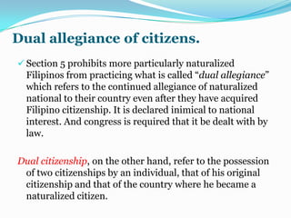 Retention and reacquisition of citizenship.Filipinos aboard may now acquire dual citizenship. R.A. No. 9225, the “Citizenship Retention and Re-acquisition Act of 2003” (approved August 29, 2003), declares it the policy of the State that all Philippines  citizens who become citizens of another country shall be deemed not to have lost their Philippines  citizenship  under the conditions of the Act.Retention and reacquisition of citizenshipRetention of Philippines citizenship. any provision of law to the contrary notwithstanding, natural-born citizens of the Philippines  who have lost their Philippines citizenship by reason of their naturalization as citizens  of a foreign country are deemed to have re-acquired Philippine citizenship upon taking the following oath of allegiance to the Republic:2. Derivative citizenship. The unmarried child, whether legitimate, illegitimate or adopted, below 18 of age, of those who re-acquired Philippines citizenship upon affectivity of the Act shall be deemed citizens of the Philippines.3. Civil and political rights and liabilities.those who retain or re-acquire Philippines citizenship under the Act shall enjoy full civil and political rights and be subject to all attendant liabilities and  responsibilities under existing laws of the Philippines and the following conditions:Rights with corresponding obligations.Citizens should realize that for every right (see Art. II.) There must be a corresponding duty. If the people are aware not only of their rights but also of their obligations, there will be less misunderstanding and less conflict in society. One of the reasons for the turmoil and ferment in many countries is the attitude of demanding one’s rights under the law and yet being forgetful of one’s duties as a citizens.Rights become fully available for enjoyment only when all the citizens, without exception, comply loyally with all their obligations. The rights to life, liberty, and property, for instance, are but partially available foe enjoyment so long as there are members of the political community who are deficient in that necessary compliance.