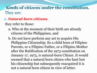 Ways of acquiring by naturalization.A person may be naturalized in three ways:1.By judgment of the court.the foreigner who wants to become a Filipino citizen must apply for naturalization with the proper Regional trail court .the revise naturalization act is the present naturalization law. such law shall also continue in force  pursuant to the transitory provision of the Constitution (Art. XVIII, Sec.3.);2.By direct act  of congressin this case our law-making body simply enacts an act directly conferring citizenship or a foreigner.3.By administrative proceedingUnder R.A. No.9139 (Jan, 8, 2001), Known as the administrative naturalization law of 2000,”aliens born and residing in the Philippines may be granted Philippine citizenship by administrative proceedings before a special committee on naturalization. The petition for citizenship shall be filled with the committee which has the power to approve, deny or reject application as provided in the law.Kinds of citizens under the constitution.They are:1. Natural-born citizens. they refer to those:a. Who at the moment of their birth are already citizens of the Philippines, and b. Do not have perform any act to acquire His Philippine Citizenship. So a child born of Filipino Parents, or a Filipino Father, or a Filipino Mother after the Ratification of the 1973 constitution on January 17, 1973, is natural-born Citizen .It would seemed that a natural born citizen who hast lost his citizenship but subsequently reacquired it is not a natural born citizen in view of letter.. 