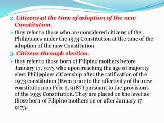 2. Citizens at the time of adoption of the new Constitution.they refer to those who are considered citizens of the Philippines under the 1973 Constitution at the time of the adoption of the new Constitution.3. Citizens through election.they refer to those born of Filipino mothers before January 17, 9173 who upon reaching the age of majority elect Philippines citizenship after the ratification of the 1973 constitution (Even prior to the affectivity of the new constitution on Feb. 2, 9187) pursuant to the provisions of the 1935 Constitution. They are placed on the level as those born of Filipino mothers on or after January 17 9173.4. Naturalized citizensthey refer to those who were originally citizens of another country, but who, by an intervening act (i,e., naturalization), have acquired new citizenship in a different country.Loss of citizenship.A Filipino citizen may lose his citizenship in any of the following ways:1. Voluntarily.they are:a. by naturalization in foreign country (see R.A. No.9225 infra.)b. by express renunciation of citizenship;c. by subscribing to an oath of allegiance to support the constitution and  laws of a foreign country;d. by rendering service to, or accepting commission in the armed forces of  a foreign country ( except under certain circumstances).