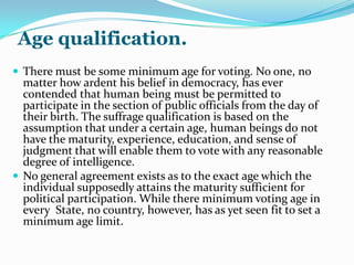 1. Arguments against compulsory suffrage.-those who are against any system ofcoercivevoting say that it is not only undemocratic but that no useful purpose would be served by dragging the people to the polls against their will. They  maintain that it is not the size but the quality for the vote cast that is important, and that individual forced to exercise suffrage might do real injury to the public good by voting blindly and unintelligently.2. Arguments in favor of compulsory suffrage.-the proponents of compulsory suffrage , on the other hand, content that a requirement that would force an apathetic individual to the polls would make him aware of the responsibility that rests on him and would encourage him to be come acquainted with the issues and personalities involved  in the election. Once interest is awakened by actual participation, the matter coercion , they feel, would become a secondary motive.