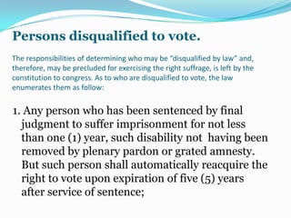 With the enfranchisement of the illiterates and the existence of many disabled voters, this responsibility of the legislative body assumes more importance. The sanctity of the electoral process requires secrecy of the vote. Congress will have to enact a law prescribing procedures that will enable the disable and the illiterates to secretly case their ballots without requiring the assistance of other person, to prevent them from being manipulated by unscrupulous politicians to insure their victory at the polls. Perhaps, a method of voting by symbols maybe devised to make it possible for disabled and alliterate citizens to exercise the right of suffrage.   