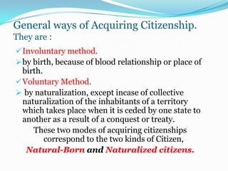 An alien is a citizen of a country who is residing in or passing through  another country. he is a popularly called “foreigner.”He is not given the full rights to citizenship but is entitled to received protection as to his person or property.General ways of Acquiring Citizenship.They are :Involuntary method. 