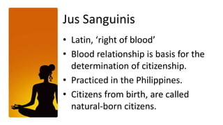 Jus Sanguinis
• Latin, ‘right of blood’
• Blood relationship is basis for the
  determination of citizenship.
• Practiced in the Philippines.
• Citizens from birth, are called
  natural-born citizens.
 