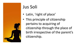 Jus Soli
• Latin, ‘right of place’
• This principle of citizenship
  pertains to acquiring of
  citizenship through the place of
  birth irrespective of the parent’s
  citizenship.
 