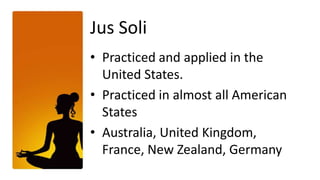 Jus Soli
• Practiced and applied in the
  United States.
• Practiced in almost all American
  States
• Australia, United Kingdom,
  France, New Zealand, Germany
 