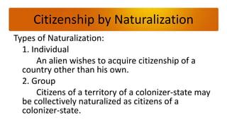 Citizenship by Naturalization
Types of Naturalization:
  1. Individual
       An alien wishes to acquire citizenship of a
  country other than his own.
  2. Group
       Citizens of a territory of a colonizer-state may
  be collectively naturalized as citizens of a
  colonizer-state.
 
