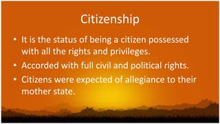 Citizenship
• It is the status of being a citizen possessed
  with all the rights and privileges.
• Accorded with full civil and political rights.
• Citizens were expected of allegiance to their
  mother state.
 