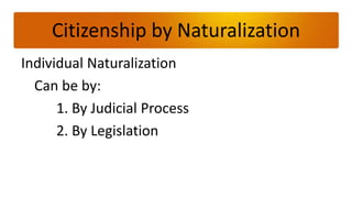 Citizenship by Naturalization
Individual Naturalization
  Can be by:
      1. By Judicial Process
      2. By Legislation
 