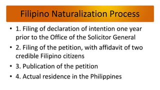 Filipino Naturalization Process
• 1. Filing of declaration of intention one year
  prior to the Office of the Solicitor General
• 2. Filing of the petition, with affidavit of two
  credible Filipino citizens
• 3. Publication of the petition
• 4. Actual residence in the Philippines
 