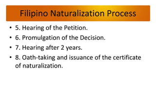 Filipino Naturalization Process
•   5. Hearing of the Petition.
•   6. Promulgation of the Decision.
•   7. Hearing after 2 years.
•   8. Oath-taking and issuance of the certificate
    of naturalization.
 