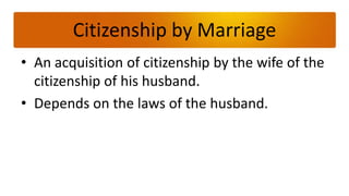Citizenship by Marriage
• An acquisition of citizenship by the wife of the
  citizenship of his husband.
• Depends on the laws of the husband.
 