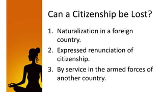 Can a Citizenship be Lost?
1. Naturalization in a foreign
   country.
2. Expressed renunciation of
   citizenship.
3. By service in the armed forces of
   another country.
 