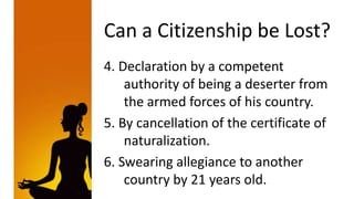Can a Citizenship be Lost?
4. Declaration by a competent
    authority of being a deserter from
    the armed forces of his country.
5. By cancellation of the certificate of
    naturalization.
6. Swearing allegiance to another
    country by 21 years old.
 