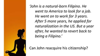 ‘John is a natural-born Filipino. He
    went to America to look for a job.
    He went on to work for 3 years.
    After 5 more years, he applied for
    naturalization in the US. But a year
    after, he wanted to revert back to
    being a Filipino.’

Can John reacquire his citizenship?
 