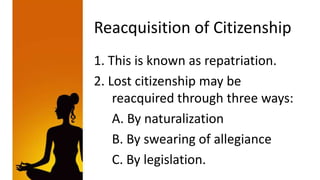 Reacquisition of Citizenship
1. This is known as repatriation.
2. Lost citizenship may be
    reacquired through three ways:
    A. By naturalization
    B. By swearing of allegiance
    C. By legislation.
 
