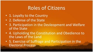 Roles of Citizens
• 1. Loyalty to the Country
• 2. Defense of the State
• 3. Participation in the Devleopment and Welfare
  of the State
• 4. Upholding the Constitution and Obedience to
  the Laws of the Land
• 5. Exercise of Suffrage and Participation in the
  Electoral Process
 