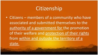 Citizenship
• Citizens – members of a community who have
  associated and submitted themselves to the
  authority of a government for the promotion
  of their welfare and protection of their rights
  from within and outside the territory of a
  state.
 